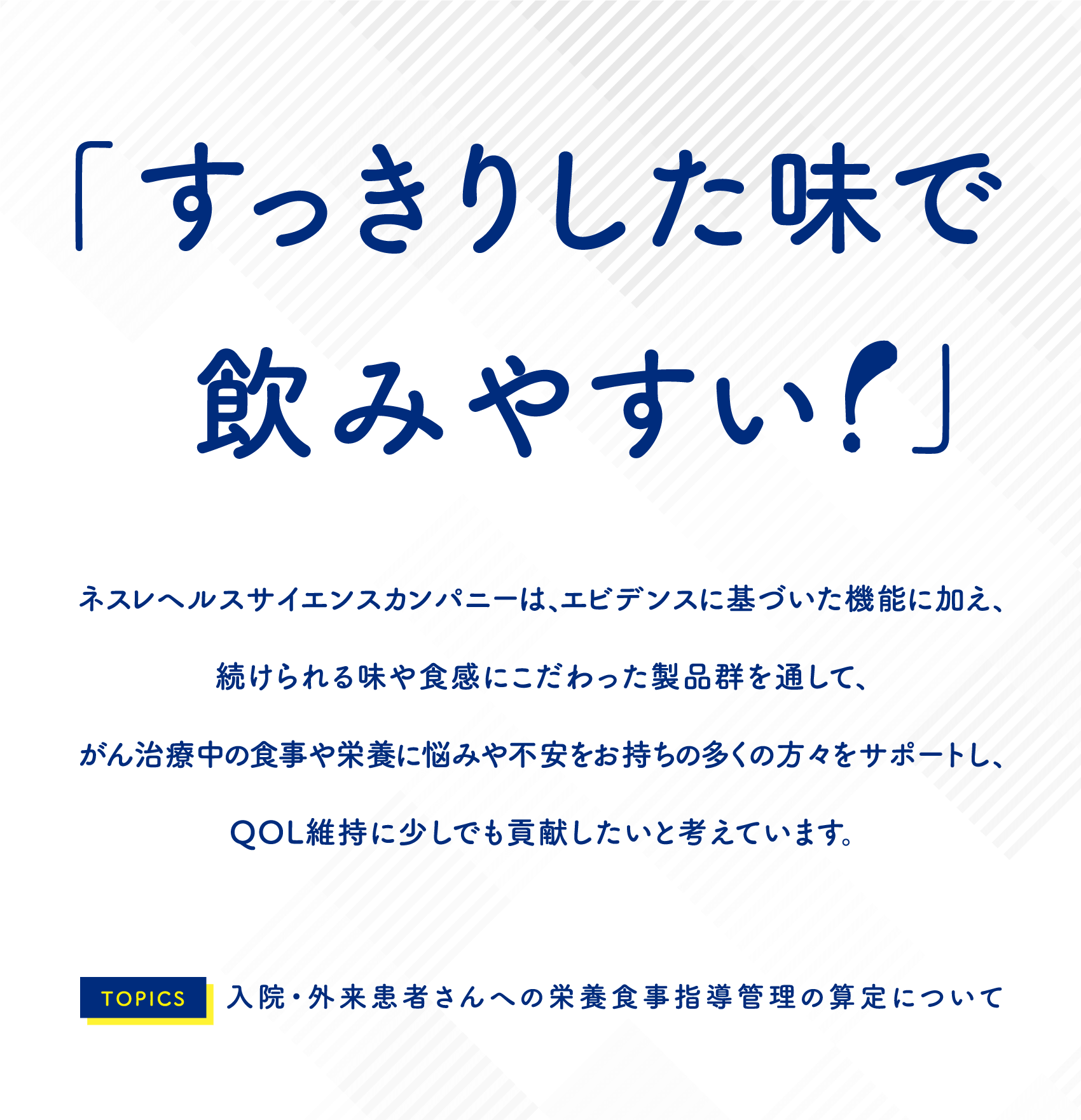 「すっきりした味で飲みやすい！」ネスレヘルスサイエンスカンパニーは、エビデンスに基づいた機能に加え、続けられる味や食感にこだわった製品群を通して、がん治療中の食事や栄養に悩みや不満をお持ちの多くの方々をサポートし、QOL維持に少しでも貢献したいと考えています。