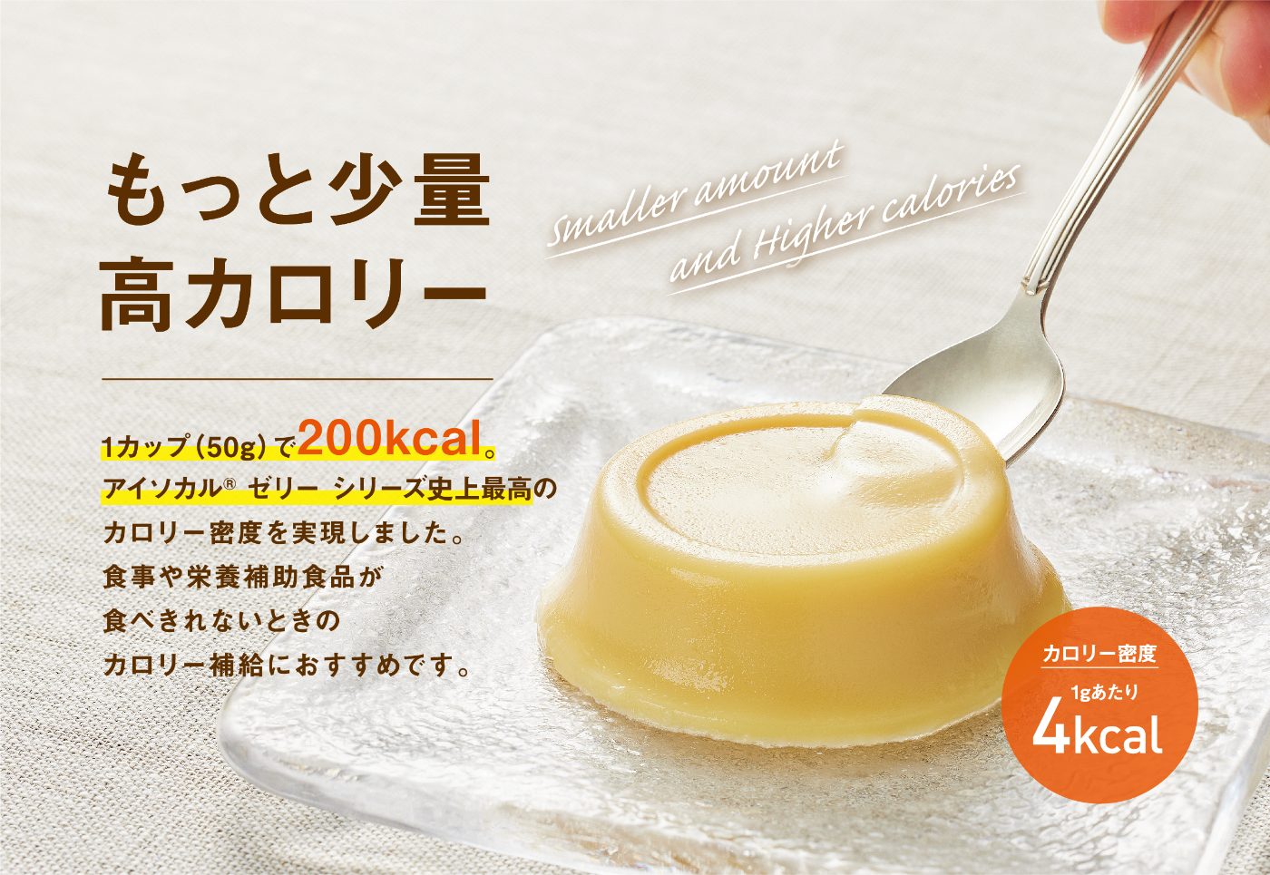 もっと少量高カロリー 1カップ(50g)で200Kcal。アイソカル® ゼリー シリーズ史上最高のカロリー密度を実現しました。食事や栄養補助食品が食べきれないときのカロリー補給におすすめです。